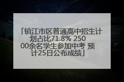 镇江市区普通高中招生计划占比71.8% 25000余名学生参加中考 预计25日公布成绩